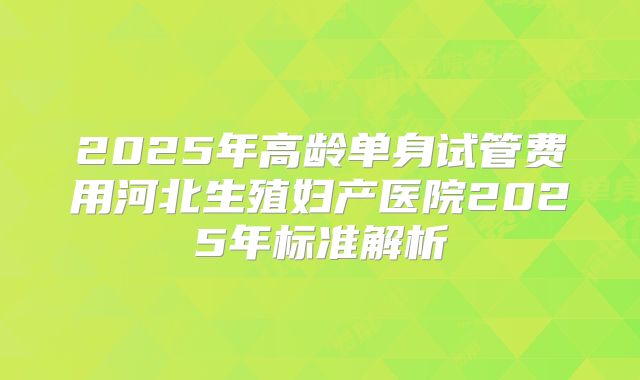 2025年高龄单身试管费用河北生殖妇产医院2025年标准解析