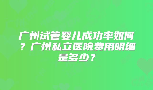 广州试管婴儿成功率如何?广州私立医院费用明细是多少?