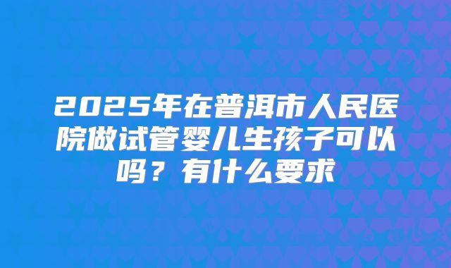 2025年在普洱市人民医院做试管婴儿生孩子可以吗?有什么要求