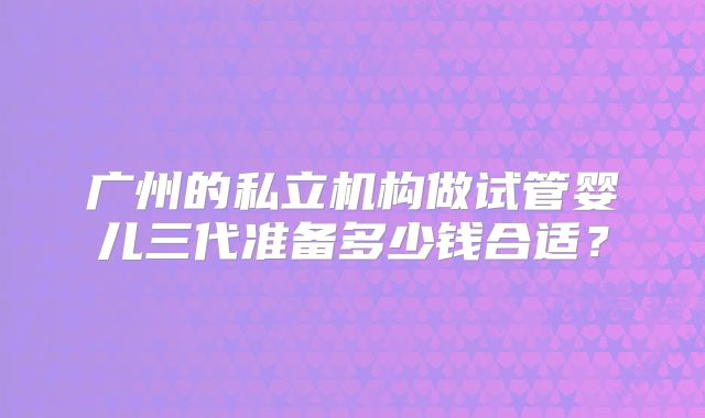 广州的私立机构做试管婴儿三代准备多少钱合适?