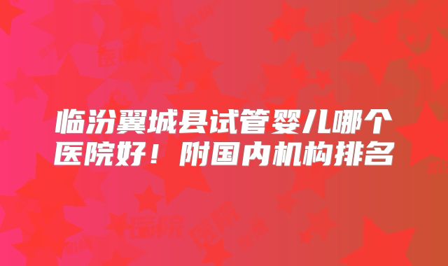 临汾翼城县试管婴儿哪个医院好!附国内机构排名