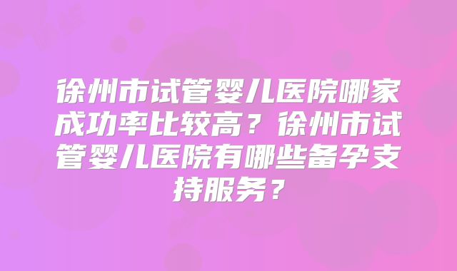 徐州市试管婴儿医院哪家成功率比较高?徐州市试管婴儿医院有哪些备孕支持服务?