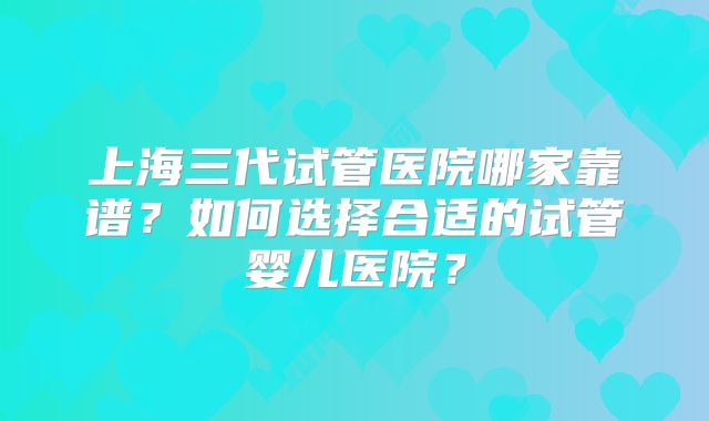 上海三代试管医院哪家靠谱?如何选择合适的试管婴儿医院?