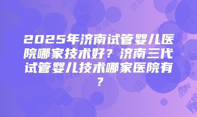 2025年济南试管婴儿医院哪家技术好？济南三代试管婴儿技术哪家医院有？