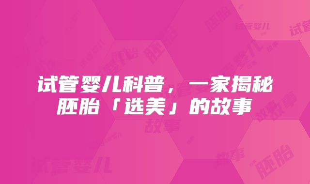 试管婴儿科普，一家揭秘胚胎「选美」的故事