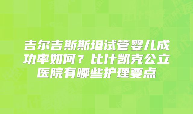 吉尔吉斯斯坦试管婴儿成功率如何?比什凯克公立医院有哪些护理要点