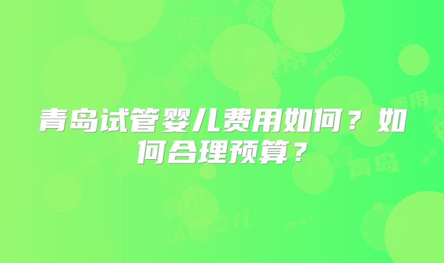青岛试管婴儿费用如何？如何合理预算？