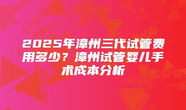 2025年漳州三代试管费用多少?漳州试管婴儿手术成本分析