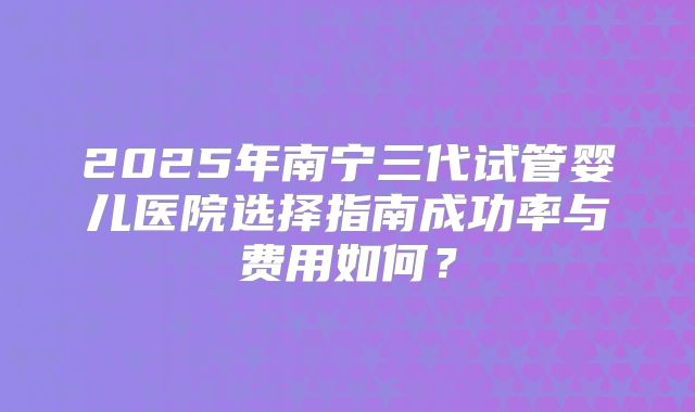 2025年南宁三代试管婴儿医院选择指南成功率与费用如何?