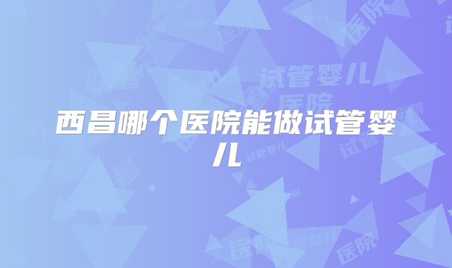 西昌哪个医院能做试管婴儿