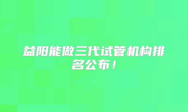 益阳能做三代试管机构排名公布！