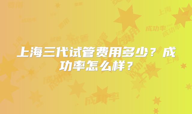 上海三代试管费用多少?成功率怎么样?