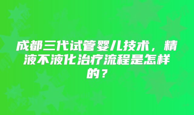 成都三代试管婴儿技术,精液不液化治疗流程是怎样的?