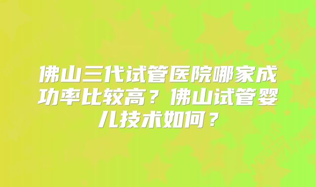 佛山三代试管医院哪家成功率比较高?佛山试管婴儿技术如何?