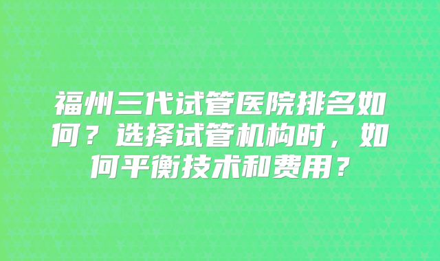 福州三代试管医院排名如何？选择试管机构时，如何平衡技术和费用？