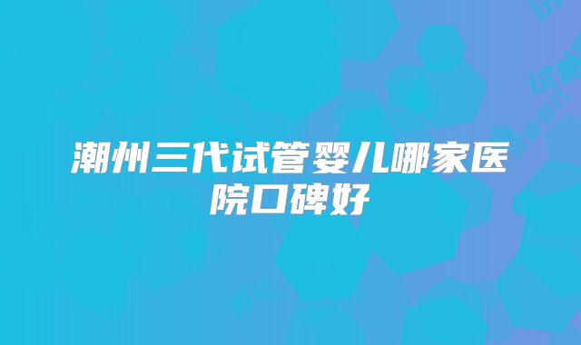 潮州三代试管婴儿哪家医院口碑好