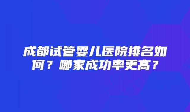 成都试管婴儿医院排名如何？哪家成功率更高？