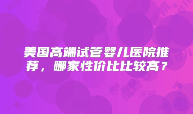 美国高端试管婴儿医院推荐,哪家性价比比较高?