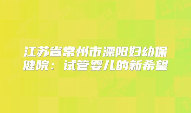 江苏省常州市溧阳妇幼保健院：试管婴儿的新希望