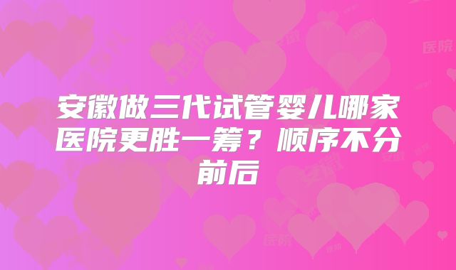 安徽做三代试管婴儿哪家医院更胜一筹?顺序不分前后