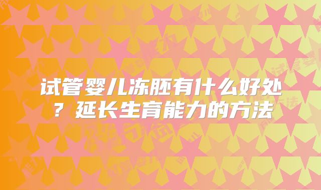 试管婴儿冻胚有什么好处？延长生育能力的方法