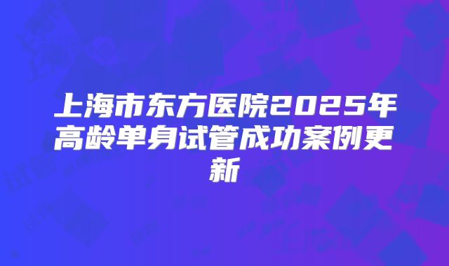 上海市东方医院2025年高龄单身试管成功案例更新