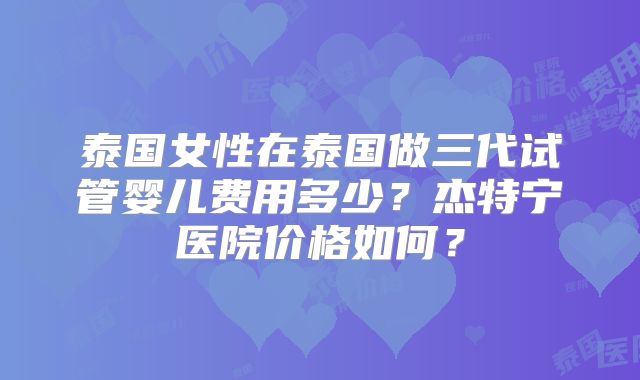 泰国女性在泰国做三代试管婴儿费用多少？杰特宁医院价格如何？