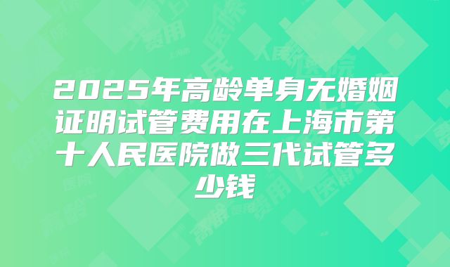 2025年高龄单身无婚姻证明试管费用在上海市第十人民医院做三代试管多少钱