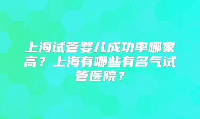 上海试管婴儿成功率哪家高?上海有哪些有名气试管医院?