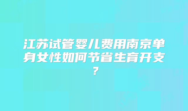 江苏试管婴儿费用南京单身女性如何节省生育开支?