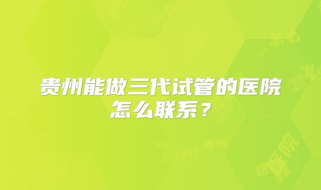 贵州能做三代试管的医院怎么联系？