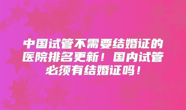 中国试管不需要结婚证的医院排名更新!国内试管必须有结婚证吗!