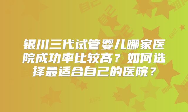 银川三代试管婴儿哪家医院成功率比较高?如何选择最适合自己的医院?