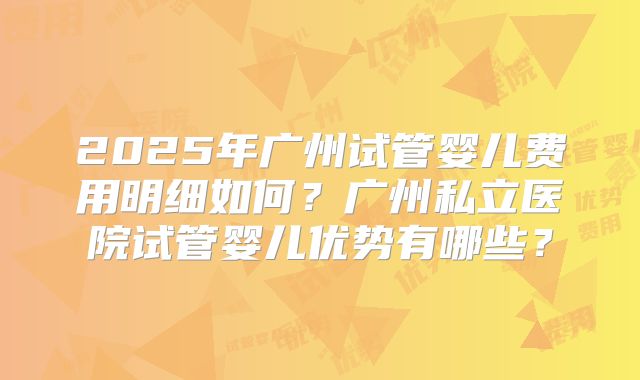 2025年广州试管婴儿费用明细如何？广州私立医院试管婴儿优势有哪些？