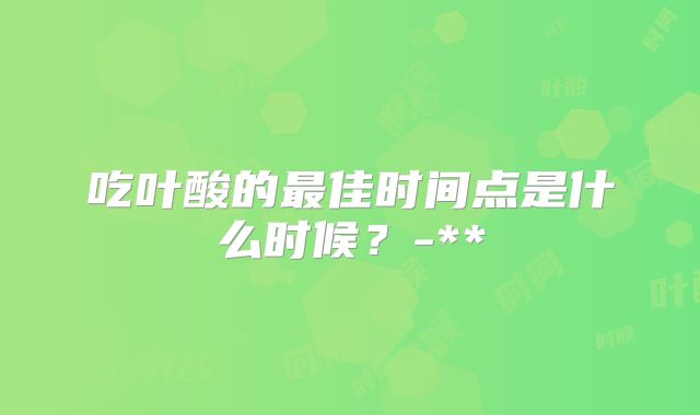 吃叶酸的最佳时间点是什么时候?-**