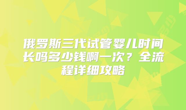 俄罗斯三代试管婴儿时间长吗多少钱啊一次？全流程详细攻略