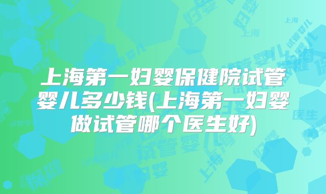 上海第一妇婴保健院试管婴儿多少钱(上海第一妇婴做试管哪个医生好)