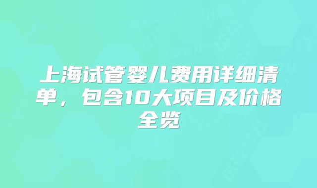 上海试管婴儿费用详细清单,包含10大项目及价格全览