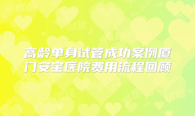 高龄单身试管成功案例厦门安宝医院费用流程回顾