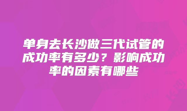 单身去长沙做三代试管的成功率有多少？影响成功率的因素有哪些
