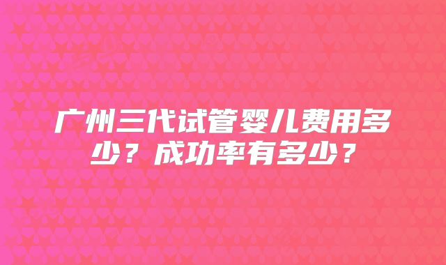 广州三代试管婴儿费用多少?成功率有多少?