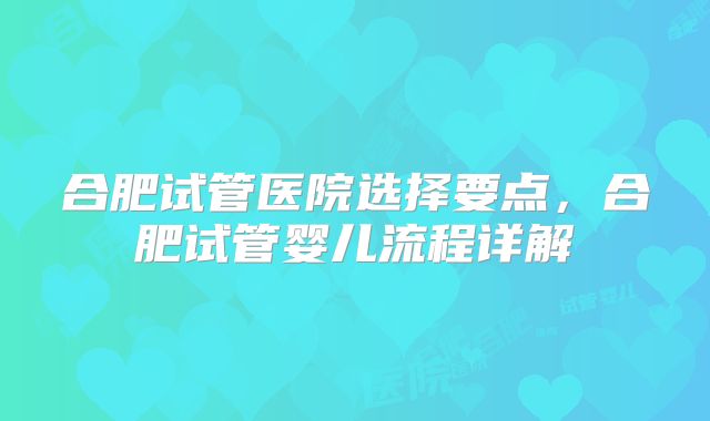 合肥试管医院选择要点，合肥试管婴儿流程详解