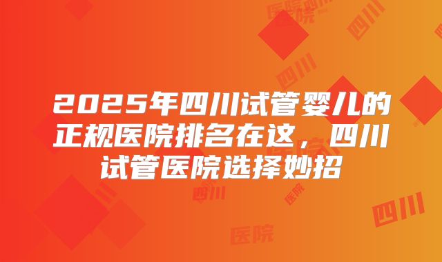 2025年四川试管婴儿的正规医院排名在这，四川试管医院选择妙招