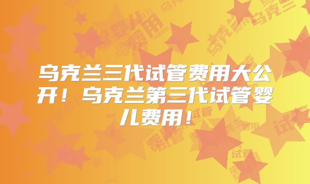 乌克兰三代试管费用大公开!乌克兰第三代试管婴儿费用!