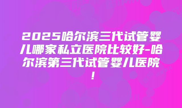 2025哈尔滨三代试管婴儿哪家私立医院比较好-哈尔滨第三代试管婴儿医院！