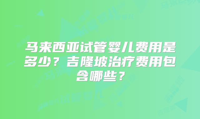 马来西亚试管婴儿费用是多少?吉隆坡治疗费用包含哪些?