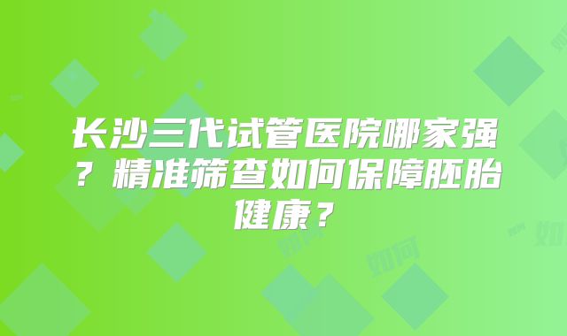 长沙三代试管医院哪家强?精准筛查如何保障胚胎健康?
