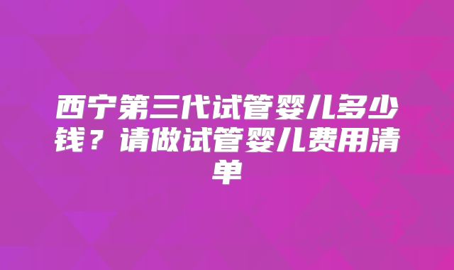 西宁第三代试管婴儿多少钱？请做试管婴儿费用清单