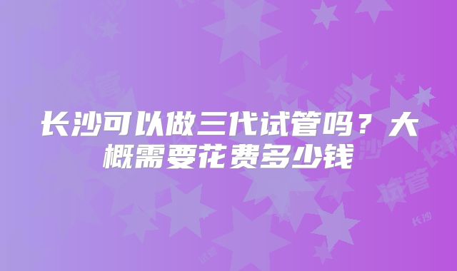 长沙可以做三代试管吗?大概需要花费多少钱