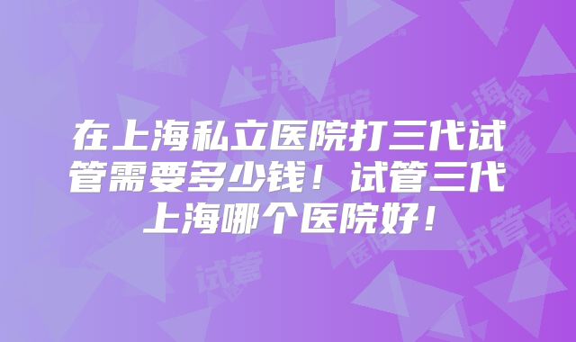 在上海私立医院打三代试管需要多少钱！试管三代上海哪个医院好！